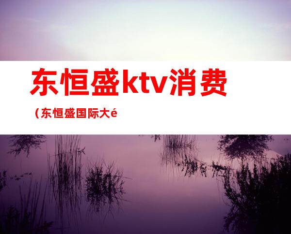 东恒盛ktv消费（东恒盛国际大酒店ktv）