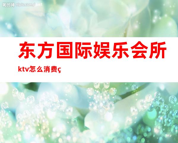 东方国际娱乐会所ktv怎么消费的（东方魅力ktv娱乐会所消费）