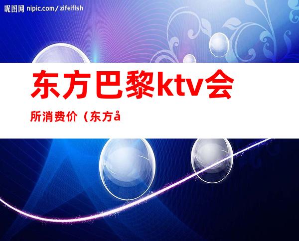 东方巴黎ktv会所消费价（东方巴黎ktv会所消费价）