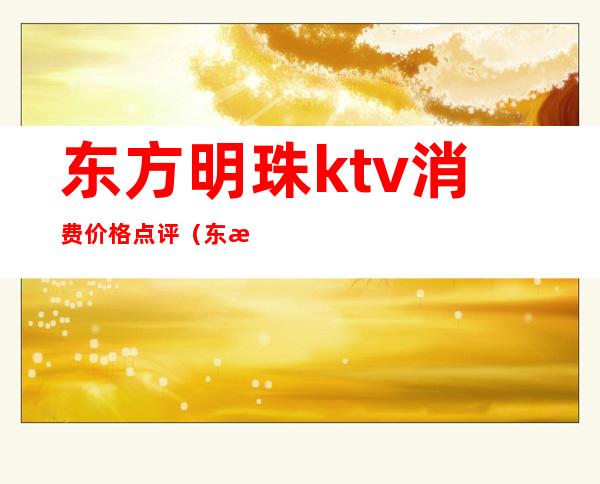 东方明珠ktv消费价格点评（东方明珠ktv娱乐会所怎么样）