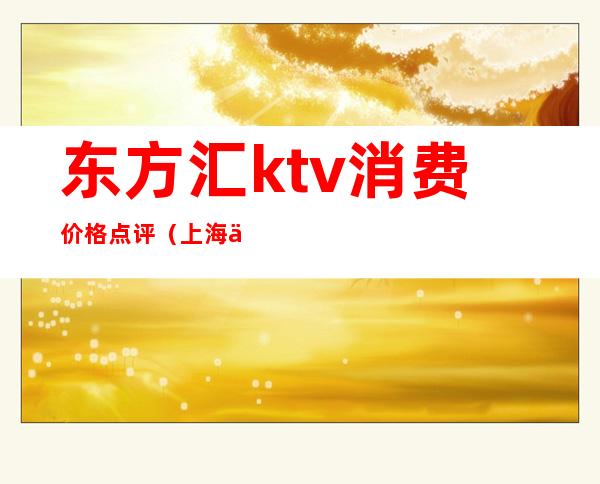 东方汇ktv消费价格点评（上海东方汇ktv消费多少）