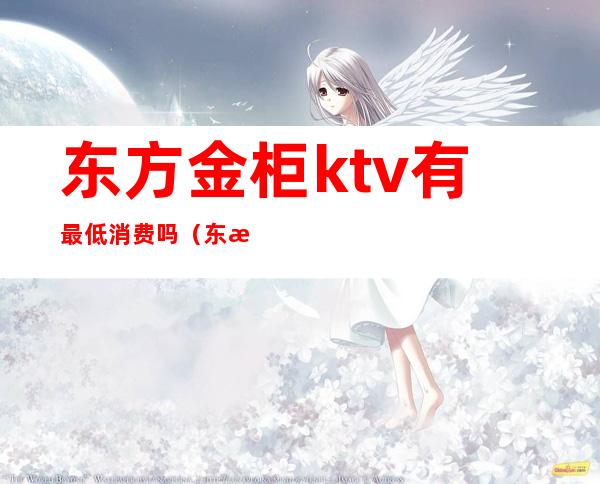 东方金柜ktv有最低消费吗（东方金柜ktv有最低消费吗多少钱）