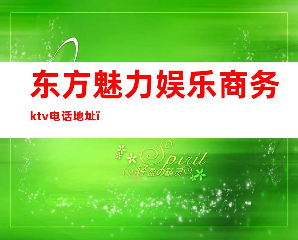 东方魅力娱乐商务ktv电话地址（东方魅力ktv怎么消费）