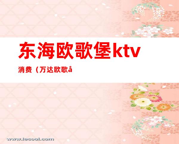 东海欧歌堡ktv消费（万达欧歌堡ktv价格表）