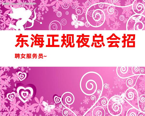 东海正规夜总会招聘女服务员~10场压力小~我们招聘不坑人