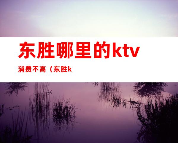 东胜哪里的ktv消费不高（东胜ktv陪唱歌在哪里）