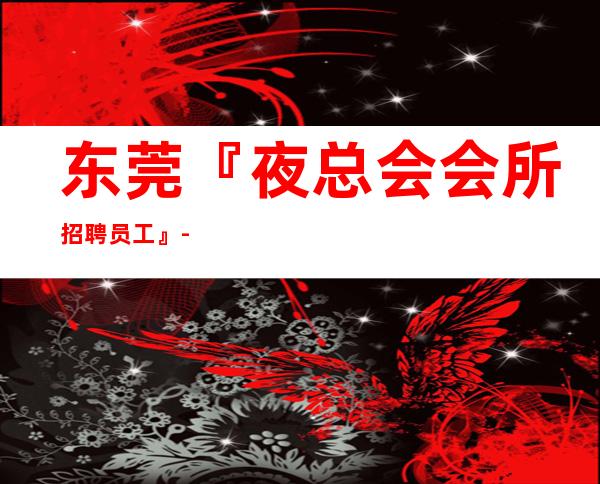 东莞『夜总会会所招聘员工』-权威发布刷卡