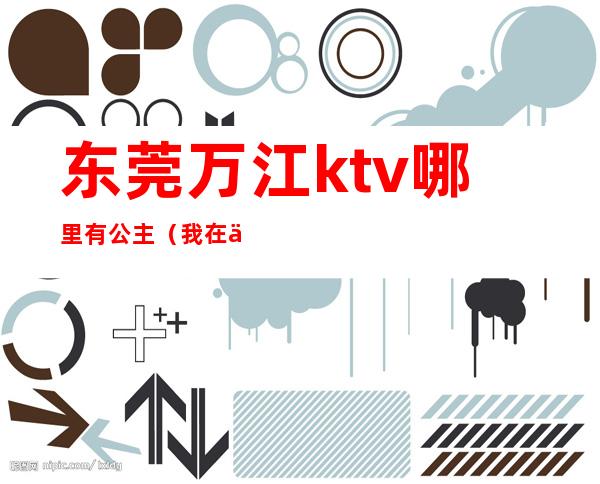 东莞万江ktv哪里有公主（我在东莞ktv当公主的日子）