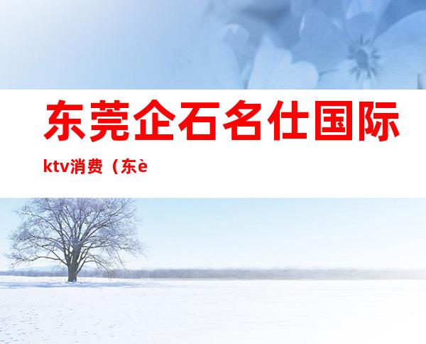 东莞企石名仕国际ktv消费（东莞石龙KTV）