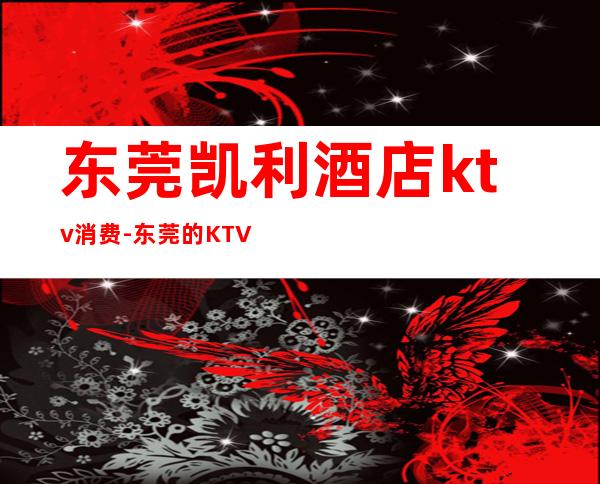 东莞凯利酒店ktv消费-东莞的KTV收费贵不贵？