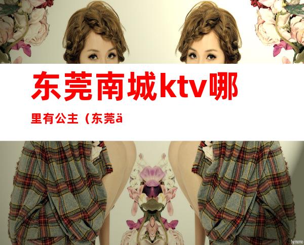 东莞南城ktv哪里有公主（东莞东城ktv公主一天小费多少钱）