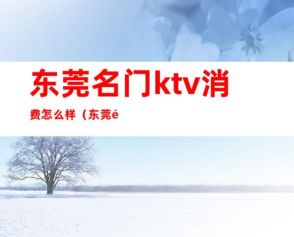 东莞名门ktv消费怎么样（东莞那个ktv出名）