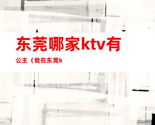 东莞哪家ktv有公主（我在东莞ktv当公主的那几年）