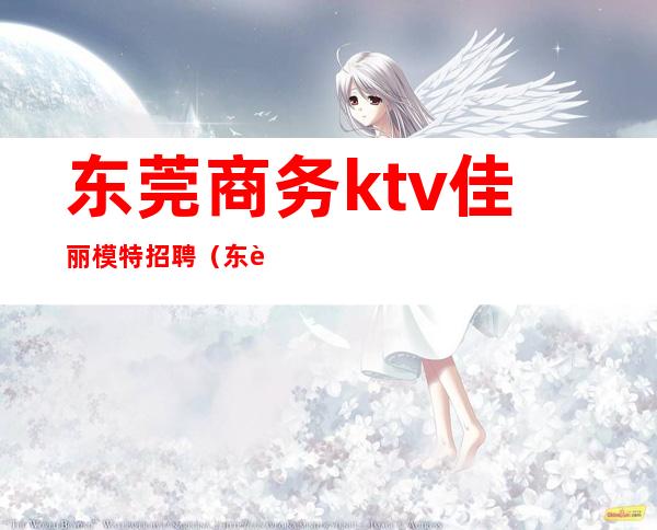 东莞商务ktv佳丽模特招聘（东莞招聘KTv公关）