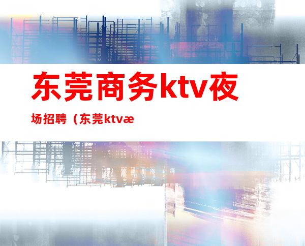 东莞商务ktv夜场招聘（东莞ktv招聘男公关）