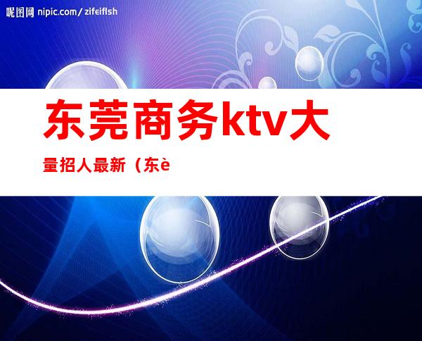 东莞商务ktv大量招人最新（东莞ktv消费一般多少）