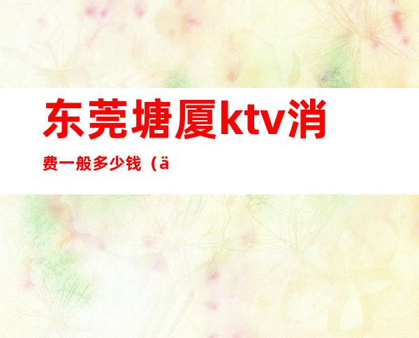 东莞塘厦ktv消费一般多少钱（东莞塘厦金岛ktv）