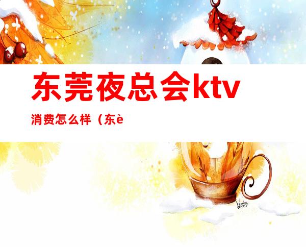 东莞夜总会ktv消费怎么样（东莞ktv排名）