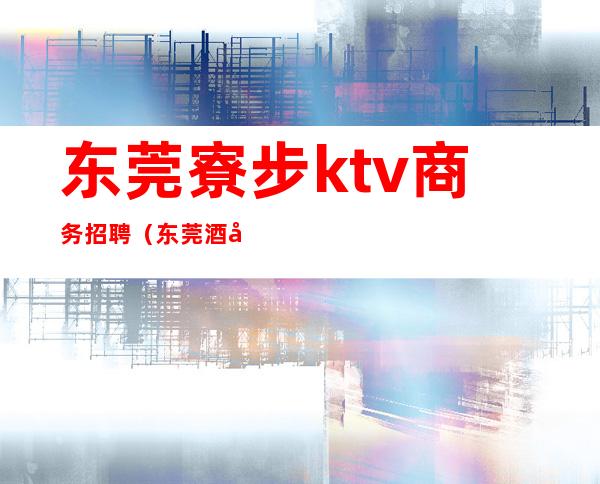 东莞寮步ktv商务招聘（东莞酒吧驻唱招聘）