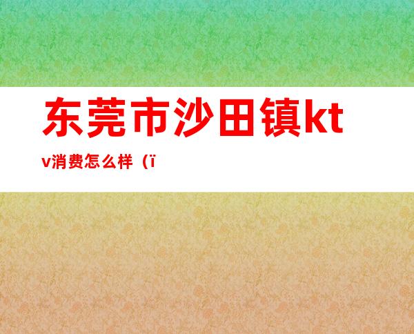 东莞市沙田镇ktv消费怎么样（）