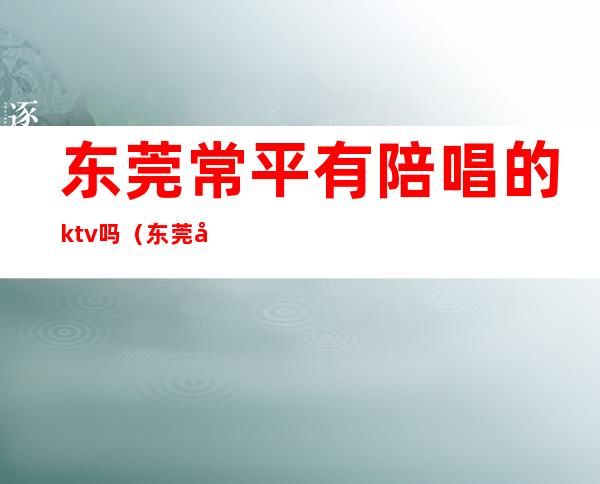 东莞常平有陪唱的ktv吗（东莞常平有陪唱的ktv吗多少钱）