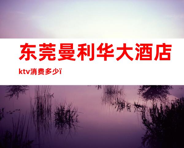 东莞曼利华大酒店ktv消费多少（东莞豪华国际大酒店KTV在哪里）