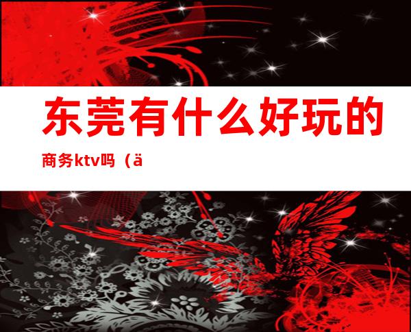 东莞有什么好玩的商务ktv吗（东莞商务ktv哪里最多）