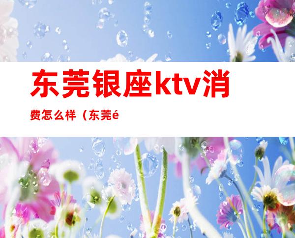 东莞银座ktv消费怎么样（东莞银座ktv消费怎么样）