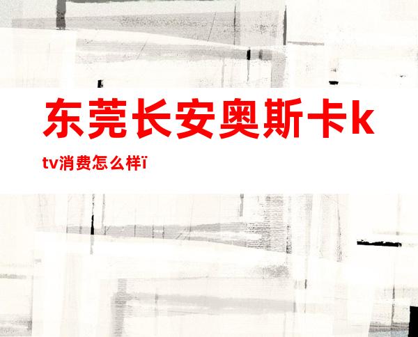 东莞长安奥斯卡ktv消费怎么样（东莞长安高级ktv有哪些）