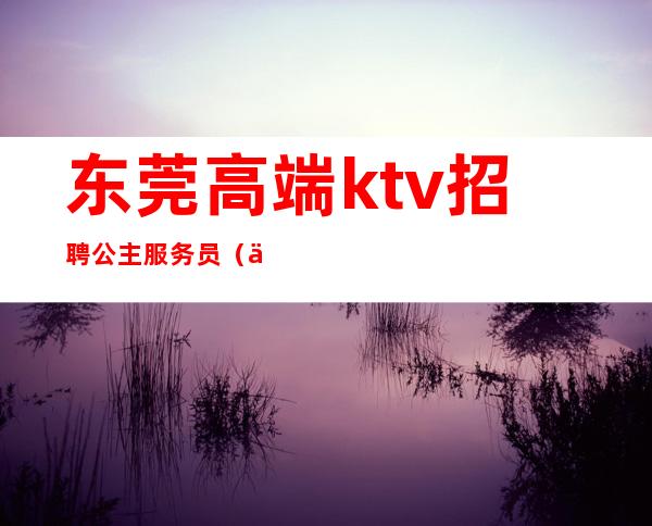 东莞高端ktv招聘公主服务员（东莞ktv公主招聘信息）