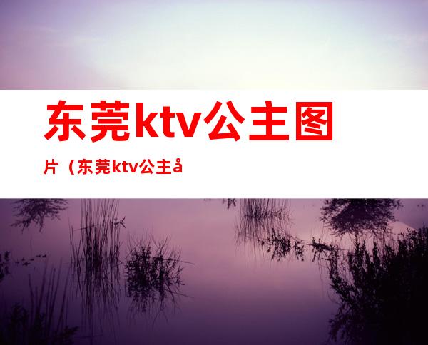 东莞ktv公主图片（东莞ktv公主图片高清）