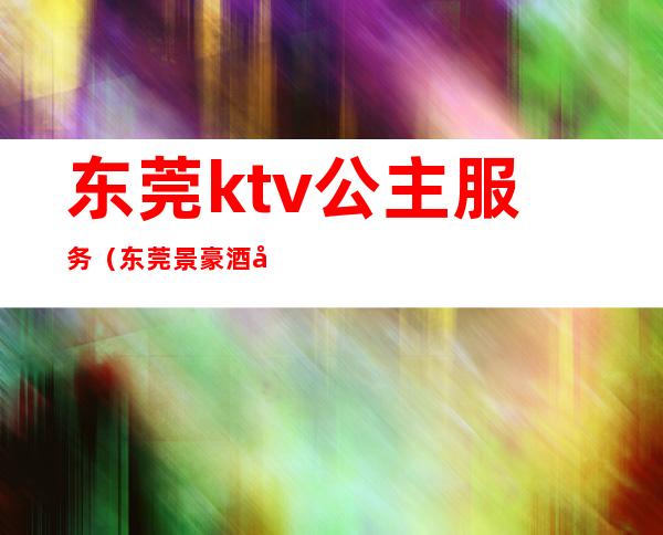 东莞ktv公主服务（东莞景豪酒店ktv公主）