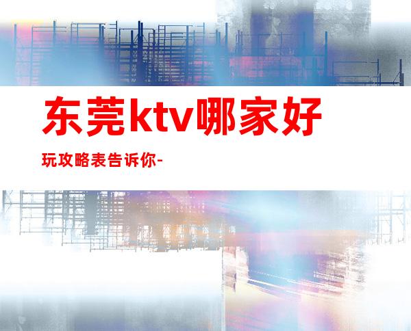 东莞ktv哪家好玩攻略表告诉你-东莞KTV在线预定