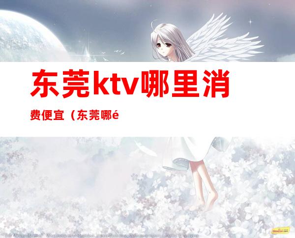 东莞ktv哪里消费便宜（东莞哪里有KTV）