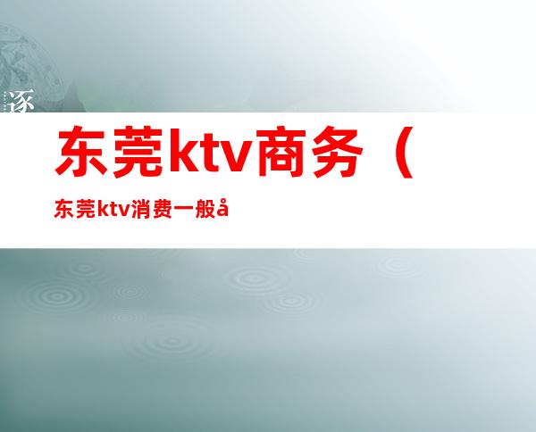 东莞ktv商务（东莞ktv消费一般多少）