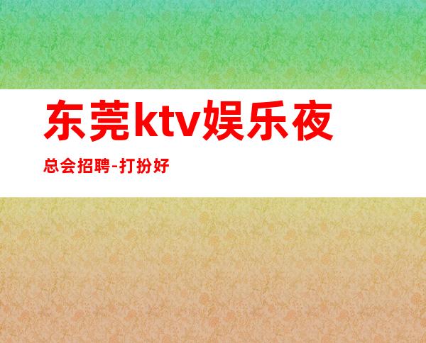 东莞ktv娱乐夜总会招聘-打扮好一点上班没问题