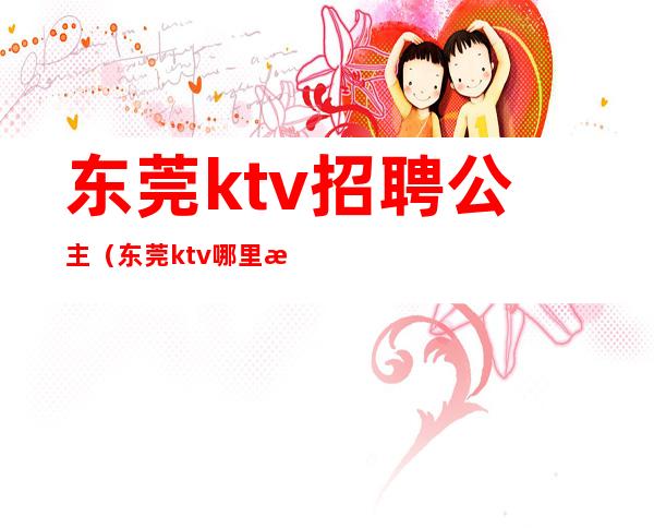 东莞ktv招聘公主（东莞ktv哪里有包厢公主）