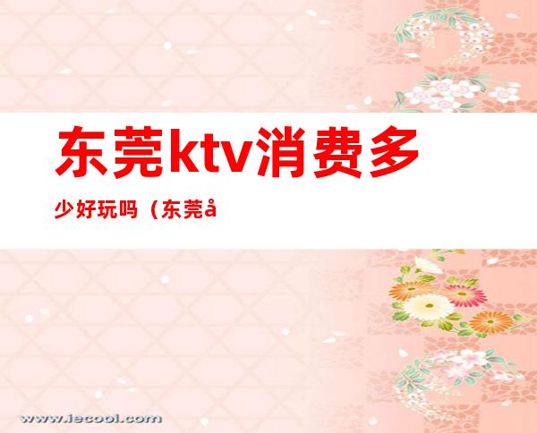 东莞ktv消费多少好玩吗（东莞好玩的ktv）