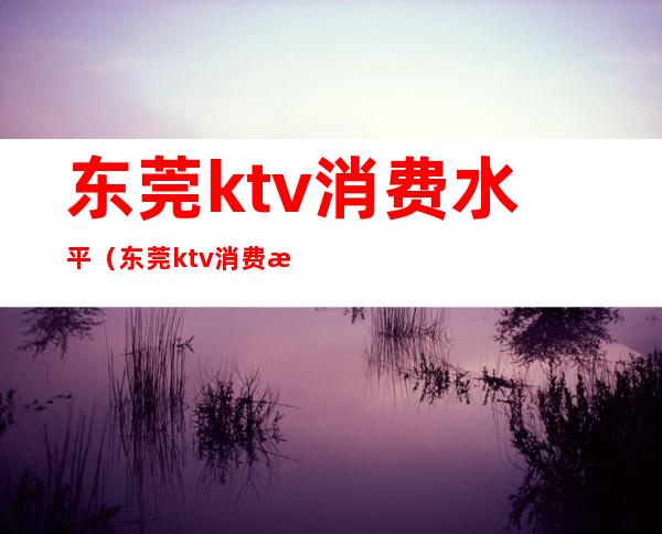 东莞ktv消费水平（东莞ktv消费水平怎么样）