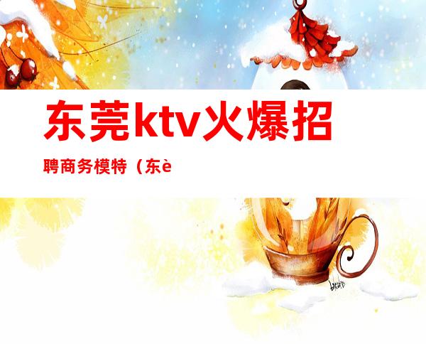 东莞ktv火爆招聘商务模特（东莞市ktv招聘信息）