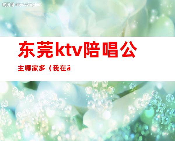 东莞ktv陪唱公主哪家多（我在东莞ktv做公主那些年）