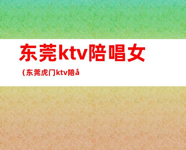 东莞ktv陪唱女（东莞虎门ktv陪唱）