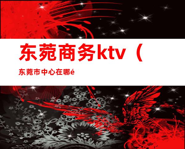 东菀商务ktv（东菀市中心在哪里）