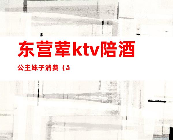 东营荤ktv陪酒公主妹子消费（东营河口哪个KTV有公主）