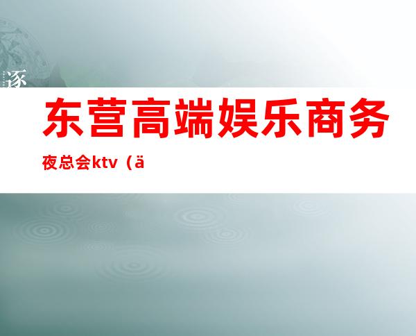 东营高端娱乐商务夜总会ktv（东营最火的夜总会）