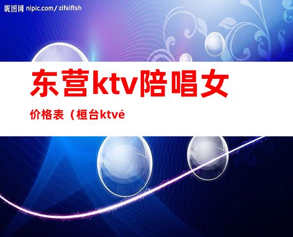 东营ktv陪唱女价格表（桓台ktv陪唱价格）