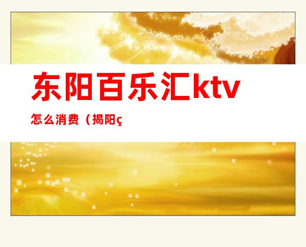 东阳百乐汇ktv怎么消费（揭阳百乐汇ktv怎么消费）