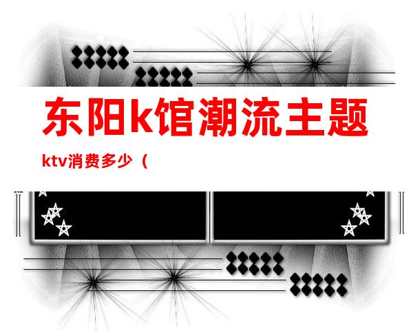 东阳k馆潮流主题ktv消费多少（东阳k馆潮流主题ktv消费多少）