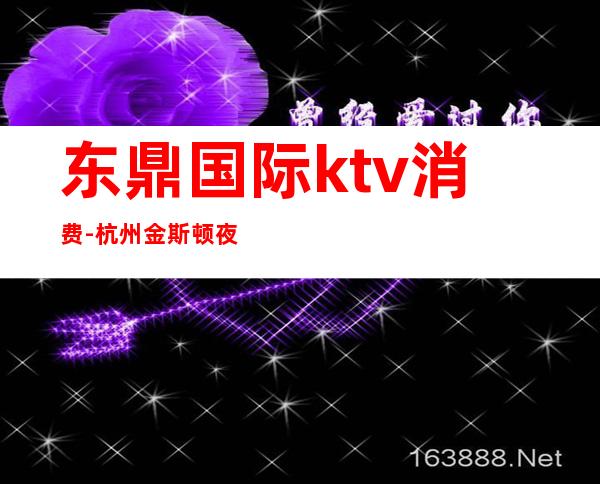 东鼎国际ktv消费-杭州金斯顿夜总会，杭州夜总会有哪