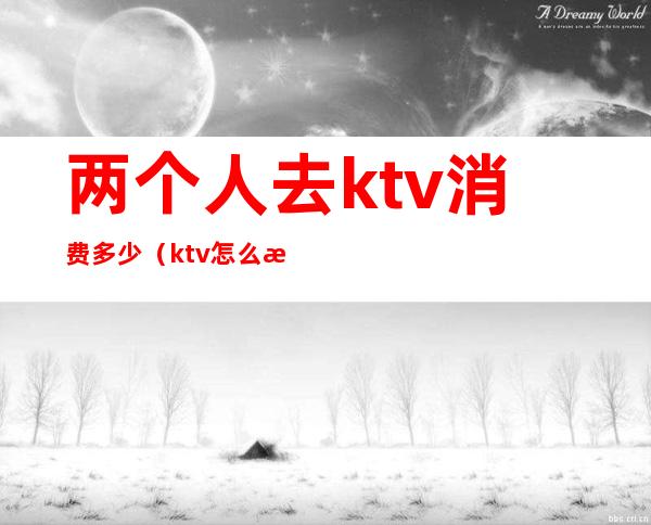 两个人去ktv消费多少（ktv怎么收费2个人）